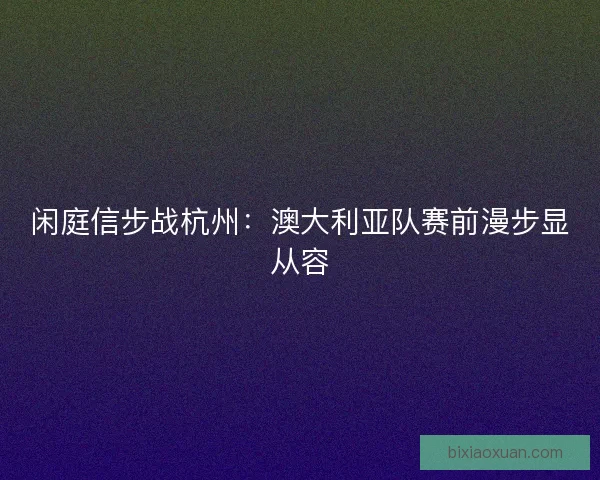 闲庭信步战杭州：澳大利亚队赛前漫步显从容