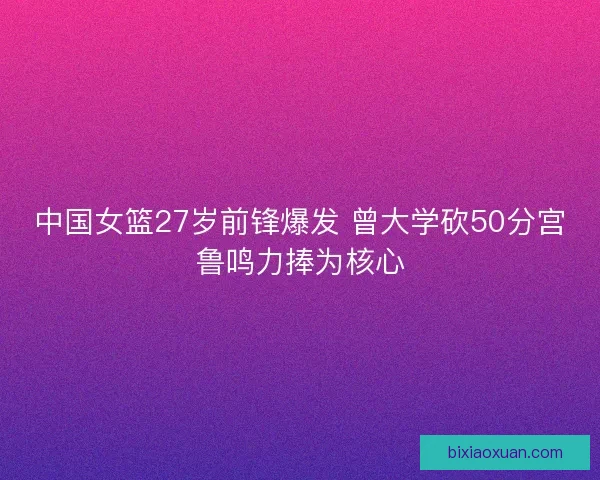中国女篮27岁前锋爆发 曾大学砍50分宫鲁鸣力捧为核心