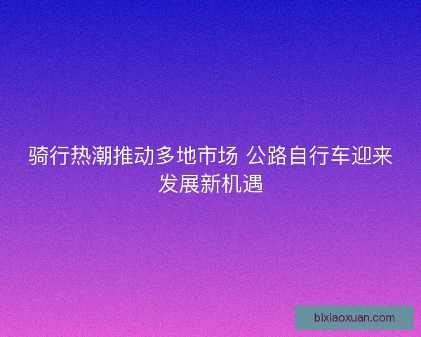 骑行热潮推动多地市场 公路自行车迎来发展新机遇