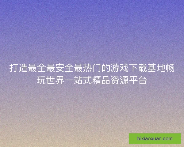 打造最全最安全最热门的游戏下载基地畅玩世界一站式精品资源平台