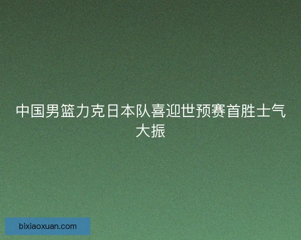 中国男篮力克日本队喜迎世预赛首胜士气大振