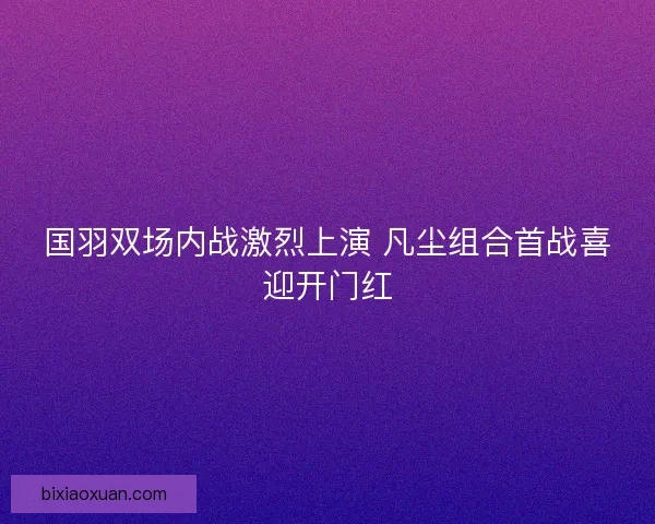 国羽双场内战激烈上演 凡尘组合首战喜迎开门红