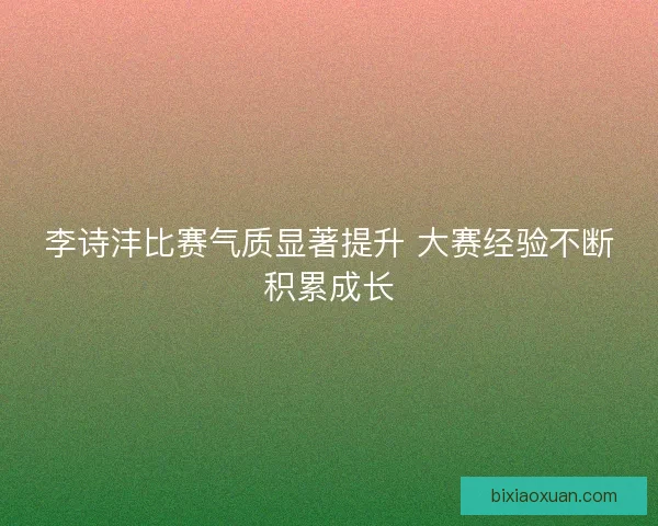 李诗沣比赛气质显著提升 大赛经验不断积累成长