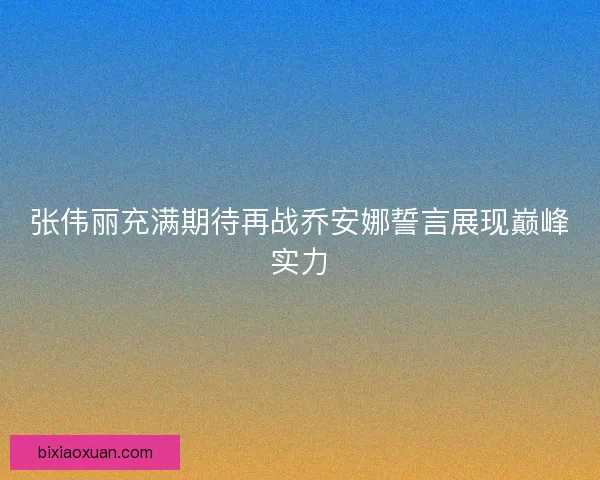 张伟丽充满期待再战乔安娜誓言展现巅峰实力