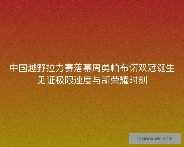 中国越野拉力赛落幕周勇帕布诺双冠诞生见证极限速度与新荣耀时刻