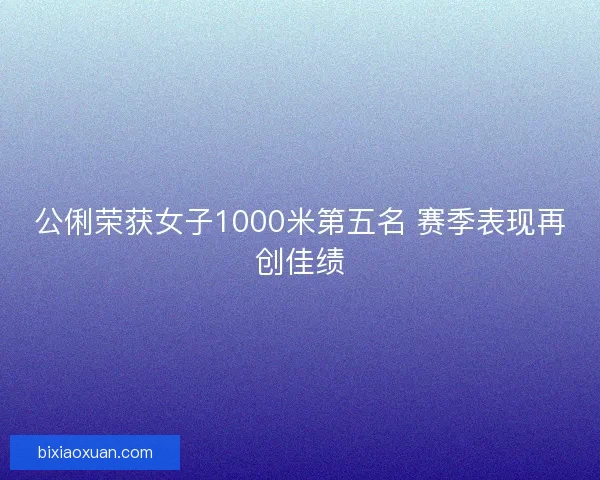 公俐荣获女子1000米第五名 赛季表现再创佳绩